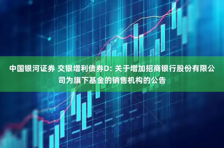 中国银河证券 交银增利债券D: 关于增加招商银行股份有限公司为旗下基金的销售机构的公告