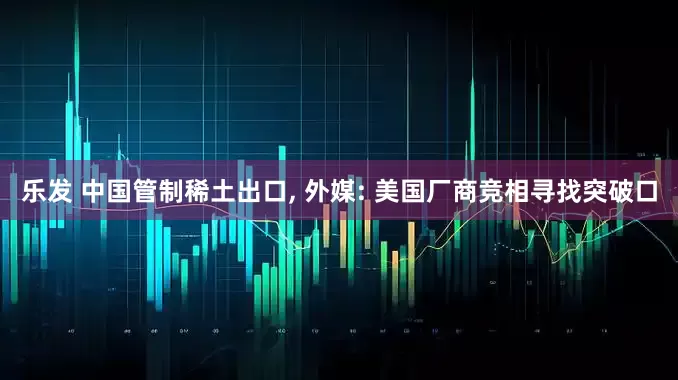 乐发 中国管制稀土出口, 外媒: 美国厂商竞相寻找突破口
