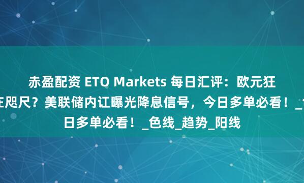赤盈配资 ETO Markets 每日汇评：欧元狂飙1.18关口近在咫尺？美联储内讧曝光降息信号，今日多单必看！_色线_趋势_阳线
