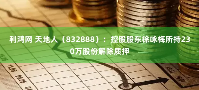 利鸿网 天地人（832888）：控股股东徐咏梅所持230万股份解除质押