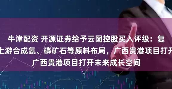 牛津配资 开源证券给予云图控股买入评级：复合肥龙头完善上游合成氨、磷矿石等原料布局，广西贵港项目打开未来成长空间