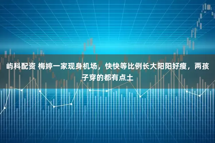 屿科配资 梅婷一家现身机场，快快等比例长大阳阳好瘦，两孩子穿的都有点土