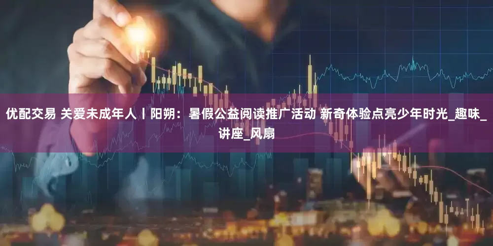 优配交易 关爱未成年人丨阳朔：暑假公益阅读推广活动 新奇体验点亮少年时光_趣味_讲座_风扇