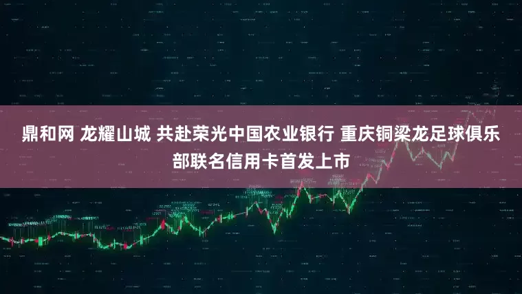 鼎和网 龙耀山城 共赴荣光中国农业银行 重庆铜梁龙足球俱乐部联名信用卡首发上市