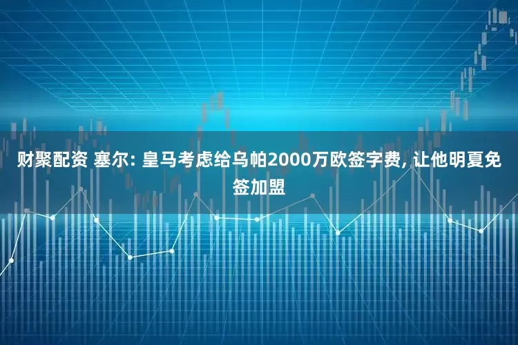 财聚配资 塞尔: 皇马考虑给乌帕2000万欧签字费, 让他明夏免签加盟
