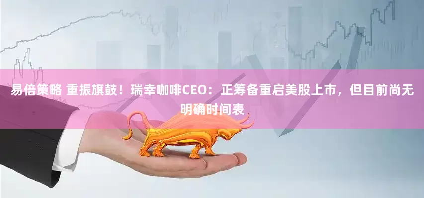 易倍策略 重振旗鼓！瑞幸咖啡CEO：正筹备重启美股上市，但目前尚无明确时间表